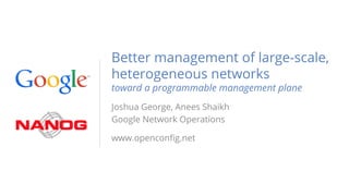Better management of large-scale,
heterogeneous networks
toward a programmable management plane
Joshua George, Anees Shaikh
Google Network Operations
www.openconfig.net
 