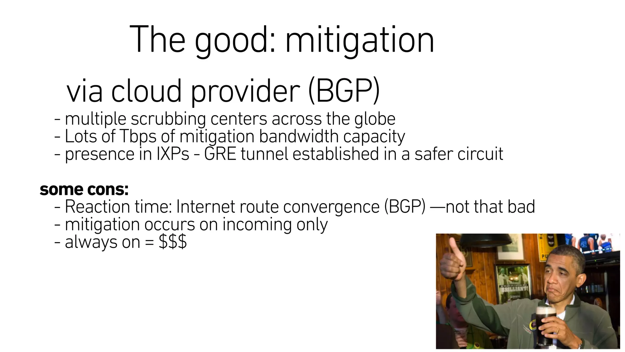 The good: mitigation
via cloud provider (BGP) 
- multiple scrubbing centers across the globe
- Lots of Tbps of mitigation bandwidth capacity 
- presence in IXPs - GRE tunnel established in a safer circuit
some cons:
- Reaction time: Internet route convergence (BGP) —not that bad
- mitigation occurs on incoming only
- always on = $$$
 