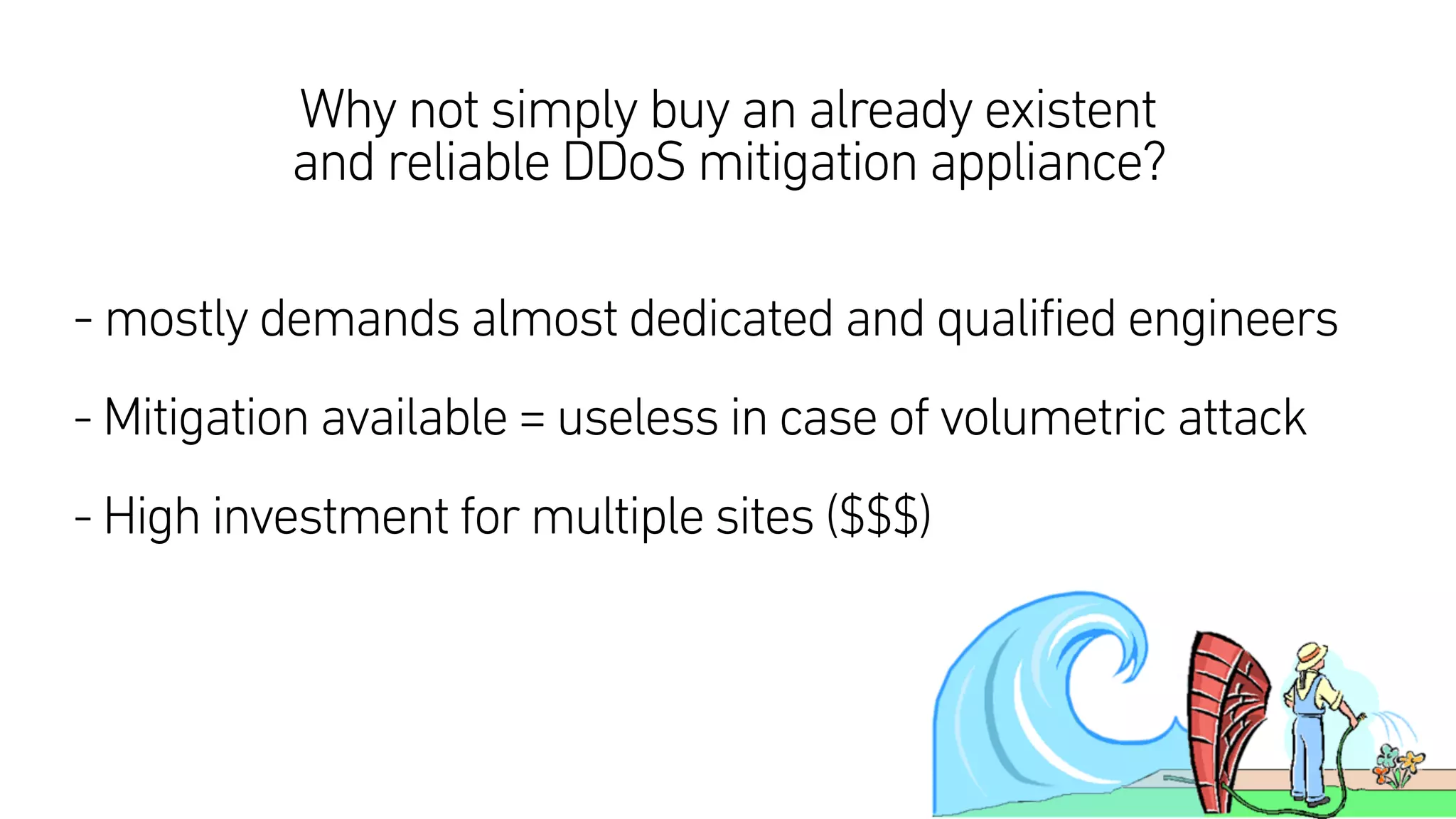 Why not simply buy an already existent
and reliable DDoS mitigation appliance?
- mostly demands almost dedicated and qualified engineers
- Mitigation available = useless in case of volumetric attack  
- High investment for multiple sites ($$$)
 