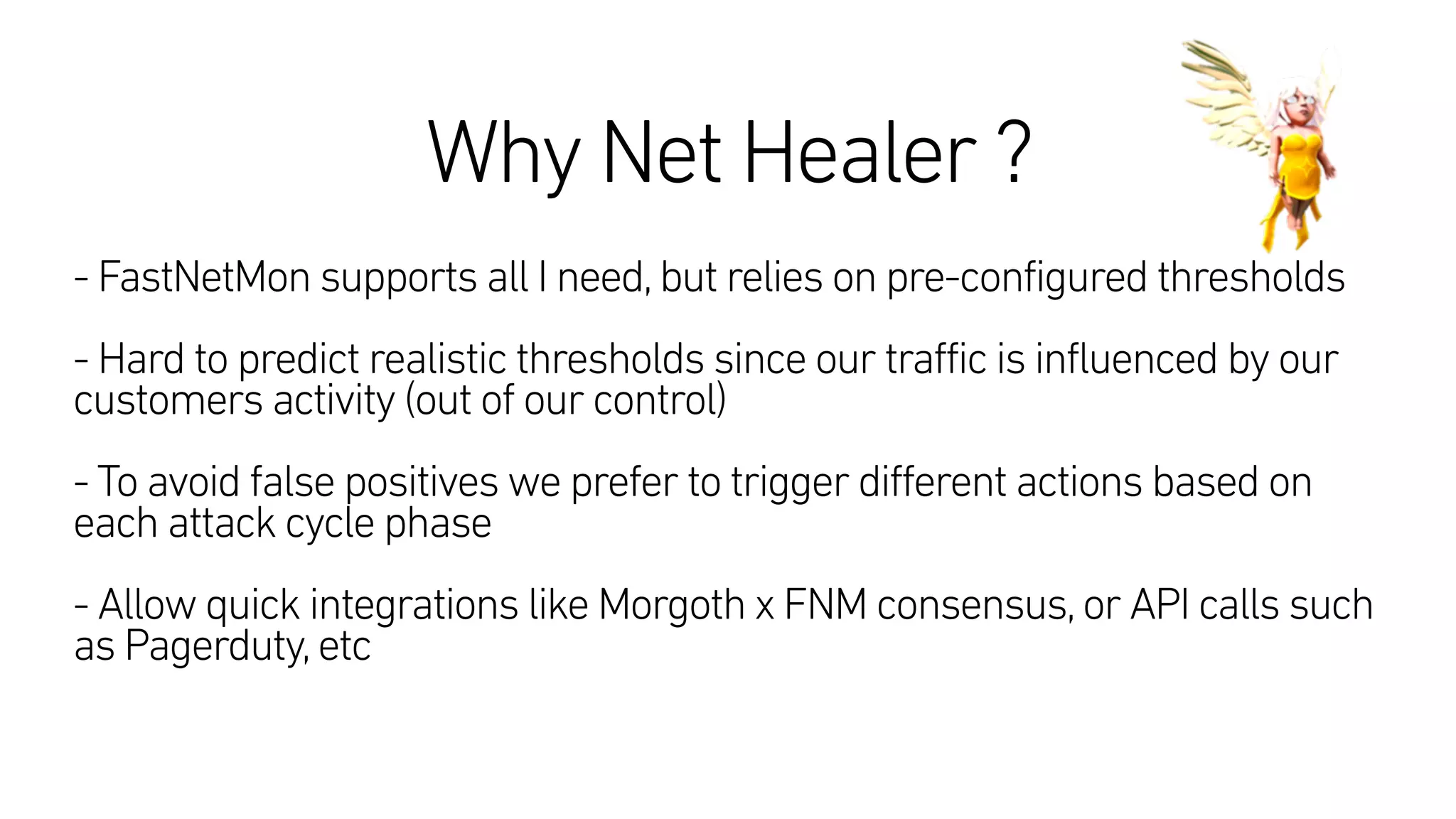 Why Net Healer ?
 
- FastNetMon supports all I need,but relies on pre-configured thresholds
- Hard to predict realistic thresholds since our traffic is influenced by our
customers activity (out of our control)
- To avoid false positives we prefer to trigger different actions based on
each attack cycle phase
- Allow quick integrations like Morgoth x FNM consensus,or API calls such
as Pagerduty,etc
 
