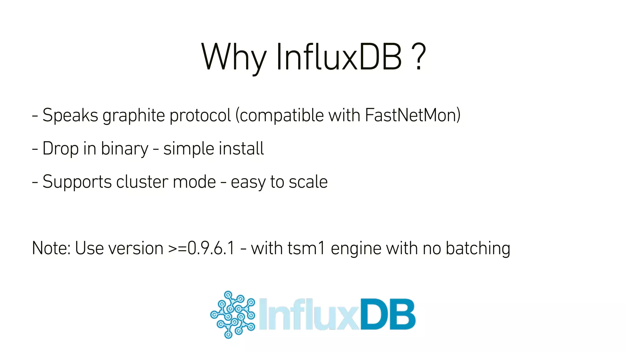 Why InfluxDB ?
- Speaks graphite protocol (compatible with FastNetMon)
- Drop in binary - simple install
- Supports cluster mode - easy to scale
Note: Use version >=0.9.6.1 - with tsm1 engine with no batching
 