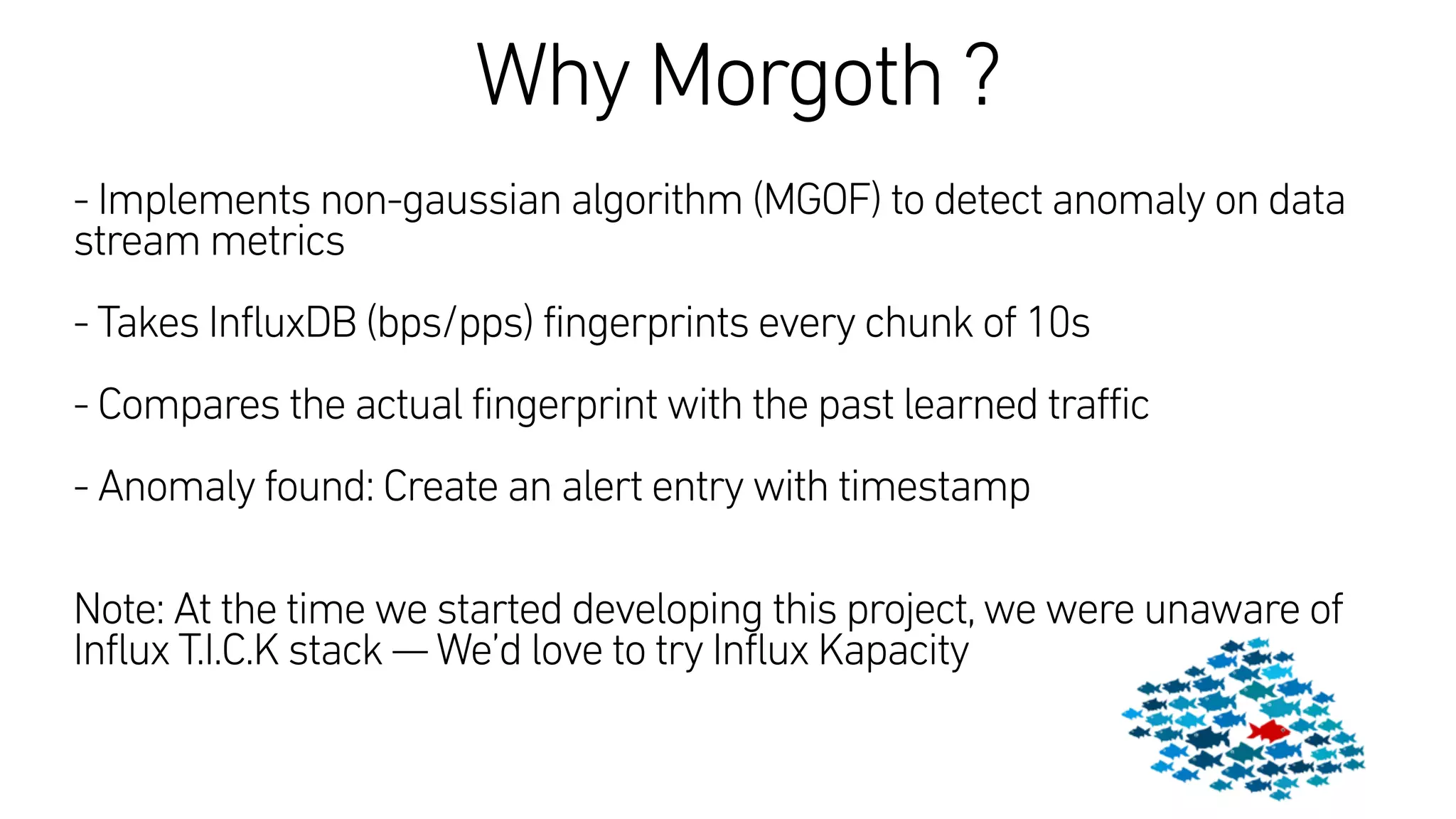 Why Morgoth ?
 
- Implements non-gaussian algorithm (MGOF) to detect anomaly on data
stream metrics
- Takes InfluxDB (bps/pps) fingerprints every chunk of 10s
- Compares the actual fingerprint with the past learned traffic
- Anomaly found: Create an alert entry with timestamp
Note: At the time we started developing this project,we were unaware of
Influx T.I.C.K stack —We’d love to try Influx Kapacity
 