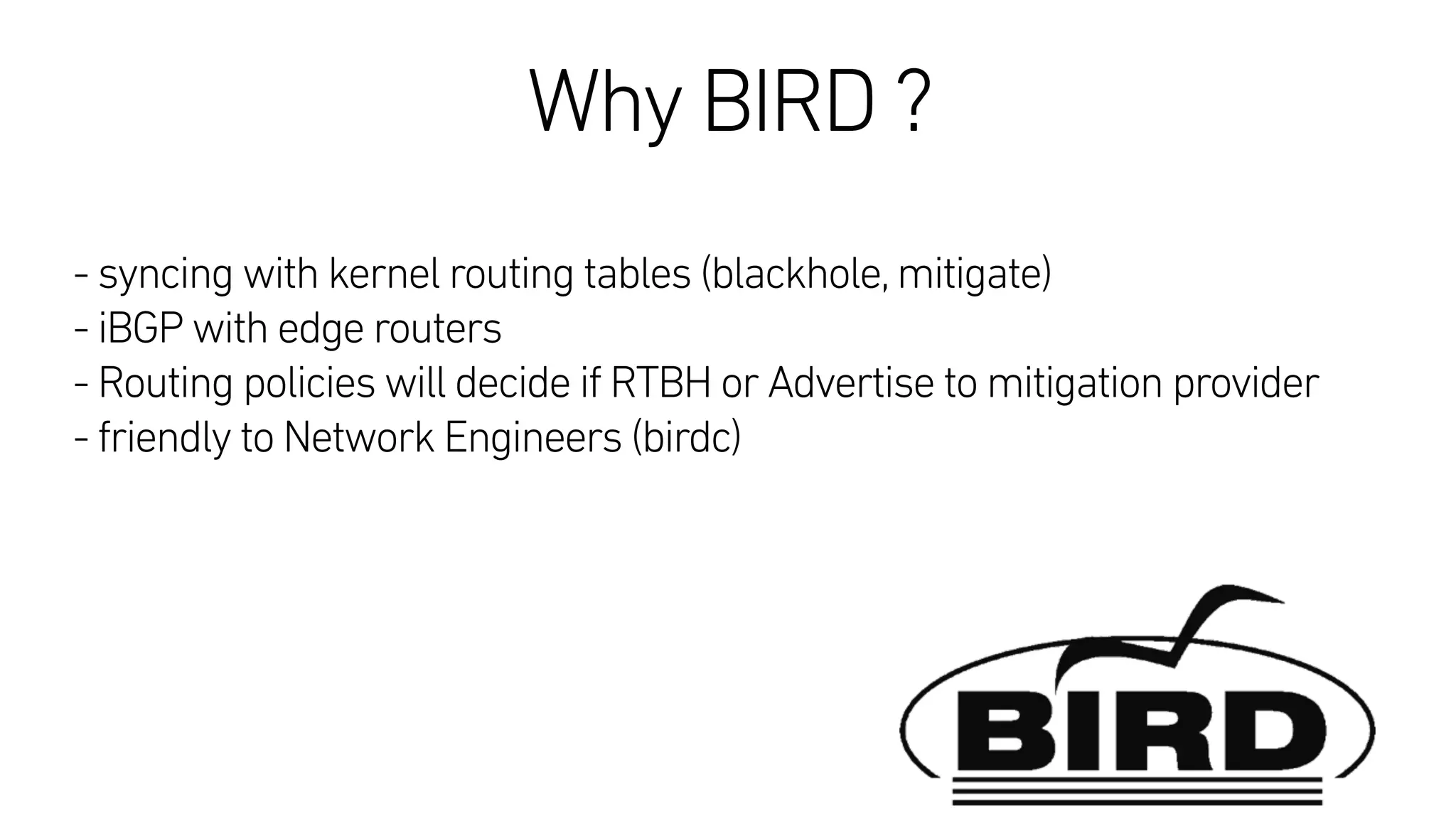 Why BIRD ?
 
- syncing with kernel routing tables (blackhole,mitigate)
- iBGP with edge routers
- Routing policies will decide if RTBH or Advertise to mitigation provider
- friendly to Network Engineers (birdc)
 