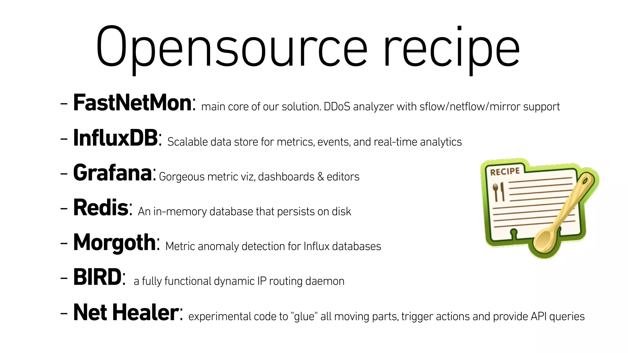 Opensource recipe
- FastNetMon: main core of our solution.DDoS analyzer with sflow/netflow/mirror support
- InfluxDB: Scalable data store for metrics,events,and real-time analytics
- Grafana:Gorgeous metric viz,dashboards & editors
- Redis: An in-memory database that persists on disk
- Morgoth: Metric anomaly detection for Influx databases
- BIRD: a fully functional dynamic IP routing daemon
- Net Healer: experimental code to "glue" all moving parts,trigger actions and provide API queries
 