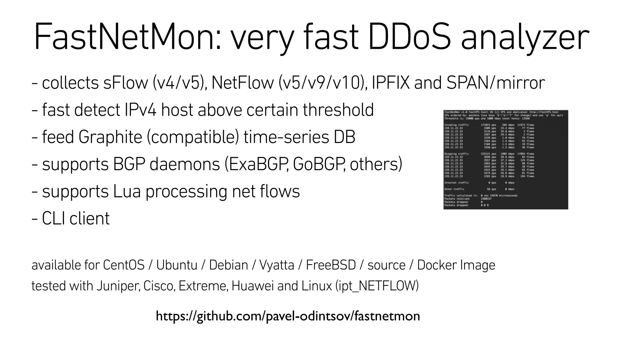 FastNetMon: very fast DDoS analyzer
- collects sFlow (v4/v5),NetFlow (v5/v9/v10),IPFIX and SPAN/mirror
- fast detect IPv4 host above certain threshold
- feed Graphite (compatible) time-series DB
- supports BGP daemons (ExaBGP,GoBGP,others)
- supports Lua processing net flows
- CLI client
available for CentOS / Ubuntu / Debian /Vyatta / FreeBSD / source / Docker Image
tested with Juniper,Cisco,Extreme,Huawei and Linux (ipt_NETFLOW)
https://github.com/pavel-odintsov/fastnetmon
 