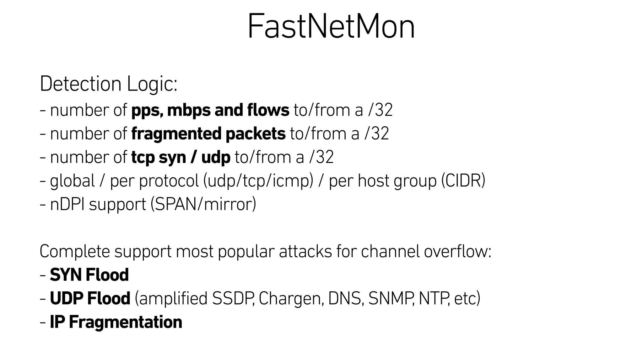 FastNetMon
Detection Logic:
- number of pps,mbps and flows to/from a /32
- number of fragmented packets to/from a /32
- number of tcp syn / udp to/from a /32
- global / per protocol (udp/tcp/icmp) / per host group (CIDR)
- nDPI support (SPAN/mirror)
Complete support most popular attacks for channel overflow:
- SYN Flood
- UDP Flood (amplified SSDP,Chargen,DNS,SNMP,NTP,etc)
- IP Fragmentation
 