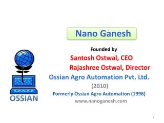 Nano Ganesh
                Founded by
       Santosh Ostwal, CEO
      Rajashree Ostwal, Director
Ossian Agro Automation Pvt. Ltd.
                (2010)
 Formerly Ossian Agro Automation (1996)
          www.nanoganesh.com

                                          1
 