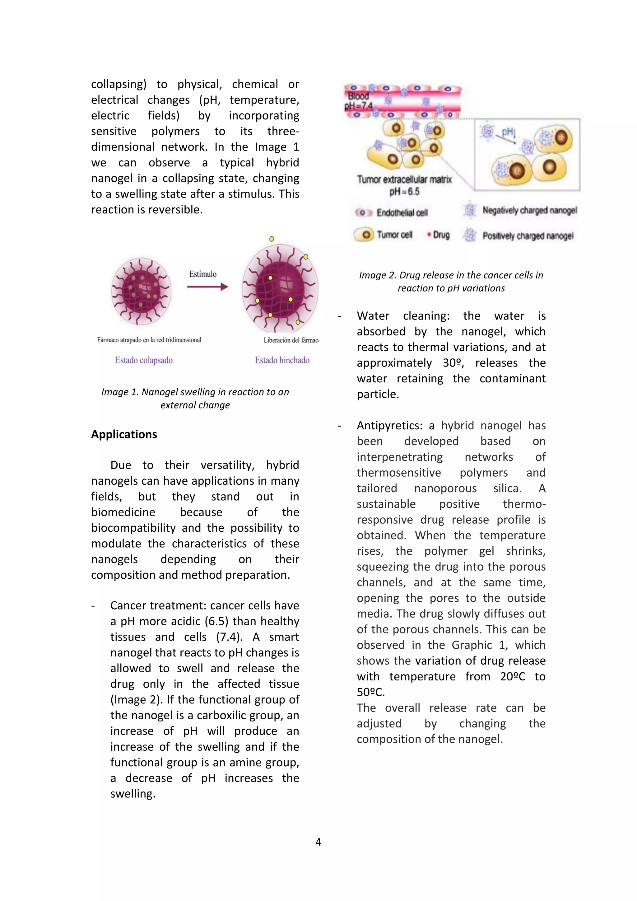 4
collapsing) to physical, chemical or
electrical changes (pH, temperature,
electric fields) by incorporating
sensitive polymers to its three-
dimensional network. In the Image 1
we can observe a typical hybrid
nanogel in a collapsing state, changing
to a swelling state after a stimulus. This
reaction is reversible.
Image 1. Nanogel swelling in reaction to an
external change
Applications
Due to their versatility, hybrid
nanogels can have applications in many
fields, but they stand out in
biomedicine because of the
biocompatibility and the possibility to
modulate the characteristics of these
nanogels depending on their
composition and method preparation.
- Cancer treatment: cancer cells have
a pH more acidic (6.5) than healthy
tissues and cells (7.4). A smart
nanogel that reacts to pH changes is
allowed to swell and release the
drug only in the affected tissue
(Image 2). If the functional group of
the nanogel is a carboxilic group, an
increase of pH will produce an
increase of the swelling and if the
functional group is an amine group,
a decrease of pH increases the
swelling.
Image 2. Drug release in the cancer cells in
reaction to pH variations
- Water cleaning: the water is
absorbed by the nanogel, which
reacts to thermal variations, and at
approximately 30º, releases the
water retaining the contaminant
particle.
- Antipyretics: a hybrid nanogel has
been developed based on
interpenetrating networks of
thermosensitive polymers and
tailored nanoporous silica. A
sustainable positive thermo-
responsive drug release profile is
obtained. When the temperature
rises, the polymer gel shrinks,
squeezing the drug into the porous
channels, and at the same time,
opening the pores to the outside
media. The drug slowly diffuses out
of the porous channels. This can be
observed in the Graphic 1, which
shows the variation of drug release
with temperature from 20ºC to
50ºC.
The overall release rate can be
adjusted by changing the
composition of the nanogel.
 