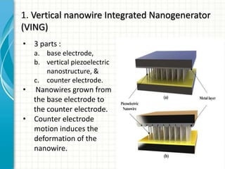 1. Vertical nanowire Integrated Nanogenerator
(VING)
•   3 parts :
    a. base electrode,
    b. vertical piezoelectric
       nanostructure, &
    c. counter electrode.
•    Nanowires grown from
    the base electrode to
    the counter electrode.
•   Counter electrode
    motion induces the
    deformation of the
    nanowire.
 