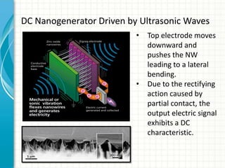 DC Nanogenerator Driven by Ultrasonic Waves
                          •   Top electrode moves
                              downward and
                              pushes the NW
                              leading to a lateral
                              bending.
                          •   Due to the rectifying
                              action caused by
                              partial contact, the
                              output electric signal
                              exhibits a DC
                              characteristic.
 