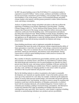 Nanotechnology for Green Building © 2007 Dr. George Elvin
5
In 2007, the green building sector of the $142 billion U.S. construction market is
expected to exceed $12 billion.5
And as owners, architects and builders worldwide
become increasingly committed to green building, a true paradigm shift is emerging,
from buildings as one of the primary causes of environmental damage and global
climate change to the industry with the greatest potential to reduce carbon emissions,
waste, and energy consumption.
Analyses of global climate change and global-scale plans to alleviate it affirm the
importance of building as our primary opportunity to heal the planet. “Tackling
Climate Change in the U.S.,” by the American Solar Energy Society, for example,
suggests that 40 percent of the energy savings required to achieve necessary carbon
reductions could come from the building sector, with transportation and industry
providing about 30 percent each.6
Better building envelope design, daylighting, more
efficient artificial lighting, and better efficiency standards for building components
and appliances are all opportunities to make the building industry the leader in fighting
global climate change and advancing sustainable development and energy
conservation.
Green building practitioners seek to implement sustainable development,
“development that meets the needs of the present without compromising the ability of
future generations to meet their own needs,” in the design, construction and operation
of buildings.7
They strive to minimize the use of non-renewable resources like coal,
petroleum, natural gas and minerals, and minimize waste and pollutants. Energy
conservation is critical to green building because it both conserves resources and
reduces waste and pollutants.
But a number of obstacles stand between green builders and these goals. Education
and economics are certainly factors, and efforts are well underway to inform clients
that initial design and construction costs for green buildings are typically less than 5
percent more than the waste- and energy-intensive buildings of the past, and that life
cycle costs for green buildings are actually lower. Policies, regulations and standards
also play a role, and these are changing quickly in some areas to allow for greener
alternatives like recycled materials and graywater systems.
But for the building industry to achieve its potential as the leader in sustainable
development, new materials are urgently needed. A trip to the lumber yard just a few
years ago to buy materials for a new deck, for example, would turn up the unpleasant
options of arsenic-laden pressure-treated lumber, non-renewable old-growth redwood,
or environmentally toxic vinyl decking. An effort to conserve energy by installing attic
insulation would meet with the alternatives of fiberglass, polystyrene, or cellulose
laced with fire-retardant chemicals, all considered dangerous. Current windows are
extremely poor insulators, leading to increased energy consumption. And alternatives
to polyvinyl chloride (PVC) pipe for plumbing are healthier than this known
carcinogen but scarce and costly. Now, however, a new frontier is opening in building
materials as nanotechnology introduces new products and new possibilities.
 