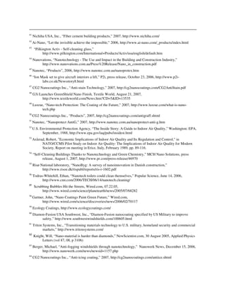 41
Nichiha USA, Inc., “Fiber cement building products,” 2007, http://www.nichiha.com/
42
Ai-Nano, “Let the invisible achieve the impossible,” 2006, http://www.ai-nano.com/_products/index.html
43
“Pilkington Activ - Self-cleaning glass,”
http://www.pilkington.com/International+Products/Activ/usa/english/default.htm
44
Nanovations, “Nanotechnology - The Use and Impact in the Building and Construction Industry,”
http://www.nanovations.com.au/Press%20Release/Nano_in_construction.pdf
45
Nanotec, “Products”, 2006, http://www.nanotec.com.au/nanoprotex.htm
46
“Ion Mask set to give aircraft interiors a lift,” P2i, press release, October 23, 2006, http://www.p2i-
labs.co.uk/Newsstory8.html
47
CG2 Nanocoatings Inc., “Anti-stain Technology,” 2007, http://cg2nanocoatings.com/CG2AntiStain.pdf
48
G3i Launches GreenShield Nano Finish, Textile World, August 21, 2007,
http://www.textileworld.com/News.htm?CD=5&ID=13535
49
Luxrae, “Nano-tech Protection: The Coating of the Future,” 2007, http://www.luxrae.com/what-is-nano-
tech.php
50
CG2 Nanocoatings Inc., “Products”, 2007, http://cg2nanocoatings.com/antigraff.shtml
51
Nanotec, “Nanoprotect AntiG,” 2007, http://www.nanotec.com.au/nanoprotect-anti-g.htm
52
U.S. Environmental Protection Agency, “The Inside Story: A Guide to Indoor Air Quality,” Washington: EPA,
September, 1988, http://www.epa.gov/iaq/pubs/insidest.html
53
Axlerad, Robert, "Economic Implications of Indoor Air Quality and Its Regulation and Control," in
NATO/CCMS Pilot Study on Indoor Air Quality: The Implications of Indoor Air Quality for Modern
Society, Report on meeting in Erice, Italy, February 1989, pp. 89-116.
54
“Self-Cleaning Buildings Thanks to Nanotechnology and Green Chemistry,” MCH Nano Solutions, press
release, August 1, 2007, http://www.pr.com/press-release/46970
55
Risø National laboratory, “NanoByg: A survey of nanoinnovation in Danish construction,”
http://www.risoe.dk/rispubl/reports/ris-r-1602.pdf
56
Todras-Whitehill, Ethan, “Nanotech toilets could clean themselves,” Popular Science, June 14, 2006,
http://www.cnn.com/2006/TECH/06/14/nanotech.cleaning/
57
Scrubbing Bubbles Hit the Streets, Wired.com, 07.22.05,
http://www.wired.com/science/planetearth/news/2005/07/68282
58
Gartner, John, “Nano Coatings Paint Green Future,” Wired.com,
http://www.wired.com/science/discoveries/news/2006/02/70117
59
Ecology Coatings, http://www.ecologycoatings.com/
60
Diamon-Fusion USA Southwest, Inc., “Diamon-Fusion nanocoating specified by US Military to improve
safety,” http://www.southwestwindshields.com/100605.html
61
Triton Systems, Inc., “Transitioning materials technology to U.S. military, homeland security and commercial
markets,” http://www.tritonsystems.com/
62
Knight, Will, “Nano-material is harder than diamonds,” NewScientist.com, 30 August 2005, Applied Physics
Letters (vol 87, 08, p 3106)
63
Berger, Michael, “Anti-fogging windshields through nanotechnology,” Nanowerk News, December 15, 2006,
http://www.nanowerk.com/news/newsid=1157.php
64
CG2 Nanocoatings Inc., “Anti-icing coating,” 2007, http://cg2nanocoatings.com/antiice.shtml
 