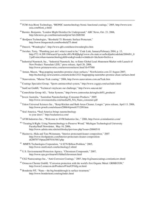 65
TCM Asia Bioni Technology, “BIONIC nanotechnology bionic functional coatings,” 2005, http://www.tcm-
asia.com/bioni_e.html
66
Barnier, Benjamin, “London Might Disinfect Its Underground,” ABC News, Oct. 23, 2006,
http://abcnews.go.com/International/print?id=2600360
67
BioQuest Technologies, “Bioshield 75: Biostatic Surface Protectant,”
http://www.bioquestech.com/bioshield75.shtml
68
Duravit, “Wondergliss”, http://www.qkb.com/duravitwondergliss.htm
69
Swisher, Terry, “Plumbing just ain’t what it used to be,” Code Link, January/February 2004, p. 15,
http://72.14.209.104/search?q=cache:rH1zWdQIq4gJ:www.cbs.state.or.us/bcd/pub/codelink/2004/01_0
2.pdf+microban+nanotechnology&hl=en&gl=us&ct=clnk&cd=1&client=firefox-a
70
Industrial Nanotech, Inc., “Industrial Nanotech, Inc. to Enter Global Lead Abatement Market with Launch of
New Product: Nansulate LDX,” press release, April 26, 2006,
http://www.primenewswire.com/newsroom/news.html?d=97988
71
Inman, Mason, “Bug-popping nanotubes promise clean surfaces,” NewScientist.com 22 August 2007,
http://technology.newscientist.com/article/dn12521-bugpopping-nanotubes-promise-clean-surfaces.html
72
Nanovations, “Marine Teak coating,” 2006, http://www.nanovations.com.au/Teak.htm
73
Coatings Specialist Group, “Sports antimicrobial system,” http://www.csggrp.com/sas/index.html
74
SunCoat GmbH, “Technical vinylscare our challenge,” http://www.suncoat.de/
75
CentroSolar Group AG:, “Solar Systems,” http://www.centrosolar.de/englisch/03_products/
76
Invest Australia, “Australian Nanotechnology Consumer Products,” 2005
http://www.investaustralia.com/media/IS_NA_Nano_consumer.pdf
77
Tekon Universal Sciences Inc., “Keep Kitchen and Bath Areas Cleaner, Longer,” press release, April 13, 2006,
http://www.prweb.com/releases/2006/4/prweb371209.htm
78
Seal America, “Seal America brings nanotechnology
to your door!,” http://sealamerica.com/
79
AVM Industries Inc., “Welcome to AVM Industries Inc.,” 2006, http://www.avmindustries.com/
80
“Treating It Right: Using Nanotechnology to Preserve Wood,” Michigan Technological University
Faculty/Staff Newsletter, May 10, 2006,
http://www.admin.mtu.edu/urel/ttoday/previous.php?issue=20060510
81
Hasinovic, Hida and Tara Weinmann, “Interior protectant/cleaner composition,” 2007
http://www.freshpatents.com/Interior-protectant-cleaner-composition-
dt20070719ptan20070163463.php
82
MMFX Technologies Corporation, “A $276 Billion Problem,” 2005,
http://www.mmfxsteel.com/technology2.shtml
83
U.S. Environmental Protection Agency, “Chromium Compounds,” 2007,
http://www.epa.gov/ttnatw01/hlthef/chromium.html
84
CG2 Nanocoatings Inc., “Anti-Corrosion Coatings,” 2007, http://cg2nanocoatings.com/anticorr.shtml
85
Ormecon Chemie GmbH, “Corrosion protection with the world's first Organic Metal: ORMECON,”
http://www2.ormecon.de/Products/PAni/CPAllg.en.html
86
Bonderite NT, “Nano – the big breakthrough in surface treatment,”
http://www.bonderitent.com/eng/index.html
 