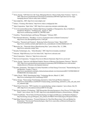 126
Elvin, George, “GTF Interview: Bo Varga, Managing Director, Silicon Valley Nano Ventures,” April 12,
2007, http://www.greentechforum.net/category/commentary/2007/04/12/gtf-interview-bo-varga-
managing-director-silicon-valley-nano-ventures/
127
Innovalight Inc., 2007, http://www.innovalight.com/
128
Solaicx, “Creating a Revolution,” http://www.solaicx.com/pages/pv.htm
129
Spire Corporation, “Spire Solar,” 2007, http://www.spirecorp.com/spire-solar/index.php
130
“U.S. Government Researchers Validate High Energy Capability of Nanoparticles, Key to Octillion’s
NanoPower Windows,” Octillion Corp., August 21, 2007
http://www.octillioncorp.com/OCTL_20070821.html
131
Cientifica, “Nanotechnologies and Energy Whitepaper,” February 2007,
132
Risø National laboratory, “NanoByg: A survey of nanoinnovation in Danish Construction,”
http://www.risoe.dk/rispubl/reports/ris-r-1602.pdf
133
Cientifica, “Nanotech and Cleantech - Reducing Carbon Emissions Today,” March 2007,
http://www.cientifica.eu/index.php?option=com_content&task=view&id=66&Itemid=110
134
Nanosolar, Inc., “Nanosolar Selects Manufacturing Sites,” press release, Dec. 12, 2006,
http://www.nanosolar.com/pr7.htm
135
Konarka Technologies, Inc., “About Konarka,” 2007, http://www.konarka.com/about/
136
Solexant, “High Efficiency Low Cost Solar Cells,” http://www.solexant.com/
137
Stion Corporation, “About us,” http://www.stion.com/
138
The Carvist Corporation, “Company Overview & Mission Statement,´http://www.carvist.net/
139
Elvin, George, “Interview with Michael Sinkula, Director of Business Development, Nanoexa,” March 6,
2007, http://www.greentechforum.net/category/commentary/2007/03/06/interview-with-michael-
sinkula-director-of-business-development-nanoexa/
140
Kymakis, Emmanuel, “The Impact of Carbon Nanotubes on Solar Energy Conversion,” Nanotechnology Law
and Business, Volume 3, Issue 4,
http://www.nanolabweb.com/index.cfm/action/main.default.viewArticle/articleID/171/CFID/380831/C
FTOKEN/98313612/index.html
141
Talbot, David, “TR10: Nanocharging Solar,” Technology Review, March 12, 2007,
http://www.technologyreview.com/Energy/18285/
142
Elvin, George, “Nanocoatings Transforming Automotive, Solar Cell and Wireless Industries,”
http://www.nanotechbuzz.com/50226711/nanocoatings_transforming_automotive_solar_cell_and_wirel
ess_industries.php
143
Wake Forest University, “WFU launches two nanotechnology startup companies,” press release, July 20,
2007, http://www.wfu.edu/news/release/2007.07.20.n.php
144
New Jersey Institute of Technology, “NJIT Researchers Develop Inexpensive, Easy Process To Produce Solar
Panels,” press release, July 18, 2007, http://www.njit.edu/publicinfo/press_releases/release_1040.php
145
NASA TechFinder, “Novel Solar Cell Nanotechnology for Improved Efficiency and Radiation Hardness,”
http://technology.nasa.gov/Program_Area_Detail.cfm?PKEY=816142&category=Program%20Area
146
Oak Ridge National Laboratory, “Textured Substrate for Thin-Film Photovoltaic Cells and Method for
Preparation,” Non-licensed Nanotechnologies, http://www.nanovalley.us/library/cms/Image/non-
licensed%20nanotech.pdf
 