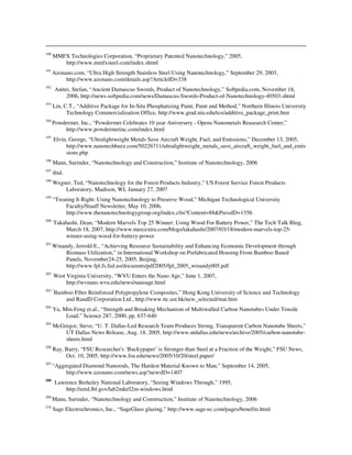190
MMFX Technologies Corporation, “Proprietary Patented Nanotechnology,” 2005,
http://www.mmfxsteel.com/index.shtml
191
Azonano.com, “Ultra High Strength Stainless Steel Using Nanotechnology,” September 29, 2003,
http://www.azonano.com/details.asp?ArticleID=338
192
Anitei, Stefan, “Ancient Damascus Swords, Product of Nanotechnology,” Softpedia.com, November 18,
2006, http://news.softpedia.com/news/Damascus-Swords-Product-of-Nanotechnology-40503.shtml
193
Lin, C.T., “Additive Package for In-Situ Phosphatizing Paint, Paint and Method,” Northern Illinois University
Technology Commercialization Office, http://www.grad.niu.edu/tco/additive_package_print.htm
194
Powdermet, Inc., “Powdermet Celebrates 10 year Aniversery - Opens Nanometals Reasearch Center,”
http://www.powdermetinc.com/index.html
195
Elvin, George, “Ultralightweight Metals Save Aircraft Weight, Fuel, and Emissions,” December 13, 2005,
http://www.nanotechbuzz.com/50226711/ultralightweight_metals_save_aircraft_weight_fuel_and_emis
sions.php
196
Mann, Surinder, “Nanotechnology and Construction,” Institute of Nanotechnology, 2006
197
ibid.
198
Wegner, Ted, “Nanotechnology for the Forest Products Industry,” US Forest Service Forest Products
Laboratory, Madison, WI, January 27, 2007
199
“Treating It Right: Using Nanotechnology to Preserve Wood,” Michigan Technological University
Faculty/Staaff Newsletter, May 10, 2006,
http://www.thenanotechnologygroup.org/index.cfm?Content=88&PressID=1356
200
Takahashi, Dean, “Modern Marvels Top 25 Winner: Using Wood For Battery Power,” The Tech Talk Blog,
March 18, 2007, http://www.mercextra.com/blogs/takahashi/2007/03/18/modern-marvels-top-25-
winner-using-wood-for-battery-power
201
Winandy, Jerrold E., “Achieving Resource Sustainability and Enhancing Economic Development through
Biomass Utilization,” in International Workshop on Prefabricated Housing From Bamboo Based
Panels, November24-25, 2005, Beijing,
http://www.fpl.fs.fed.us/documnts/pdf2005/fpl_2005_winandy005.pdf
202
West Virginia University, “WVU Enters the Nano Age,” June 1, 2007,
http://wvnano.wvu.edu/news/nanoage.html
203 “
Bamboo Fiber Reinforced Polypropylene Composites,” Hong Kong University of Science and Technology
and RandD Corporation Ltd., http://www.ttc.ust.hk/new_selected/mat.htm
204
Yu, Min-Feng et.al., “Strength and Breaking Mechanism of Multiwalled Carbon Nanotubes Under Tensile
Load,” Science 287, 2000, pp. 637-640
205
McGregor, Steve, “U. T. Dallas-Led Research Team Produces Strong, Transparent Carbon Nanotube Sheets,”
UT Dallas News Release, Aug. 18, 2005, http://www.utdallas.edu/news/archive/2005/carbon-nanotube-
sheets.html
206
Ray, Barry, “FSU Researcher's ‘Buckypaper’ is Stronger than Steel at a Fraction of the Weight,” FSU News,
Oct. 10, 2005, http://www.fsu.edu/news/2005/10/20/steel.paper/
207
“Aggregated Diamond Nanorods, The Hardest Material Known to Man,” September 14, 2005,
http://www.azonano.com/news.asp?newsID=1407
208
Lawrence Berkeley National Laboratory, “Seeing Windows Through,” 1995,
http://eetd.lbl.gov/lab2mkt/l2m-windows.html
209
Mann, Surinder, “Nanotechnology and Construction,” Institute of Nanotechnology, 2006
210
Sage Electrochromics, Inc., “SageGlass glazing,” http://www.sage-ec.com/pages/benefits.html
 