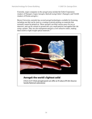 Nanotechnology for Green Building © 2007 Dr. George Elvin
14
Currently, major companies in the aerogel arena include the Cabot Corporation
(makers of Nanogel,) Aspen Aerogels, Kalwall (using Cabot’s Nanogel,) and TAASI
(makers of Prstina aerogels.)
Brown University currently has several aerogel technologies available for licensing,
including one that can be used as a coating to permit printing on materials that
normally cannot be printed on. These aerogels can bind various gases for use as
detectors, and can be colored or ground into very small particles and applied like ink
using a printer. They are also transparent and have a low refractive index, making
them useful as light-weight optical materials.23
Aerogel: the world’s lightest solid
A 9cm (3.5”) thick aerogel panel can offer an R-value of R-28. (Source:
Sandia National Laboratory)
 