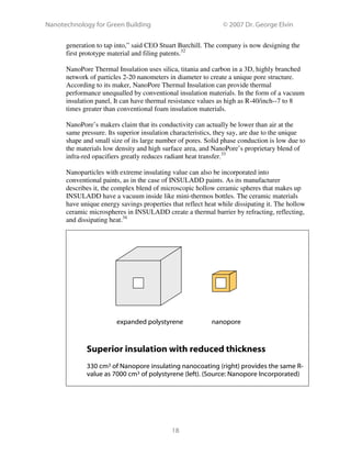 Nanotechnology for Green Building © 2007 Dr. George Elvin
18
generation to tap into,” said CEO Stuart Burchill. The company is now designing the
first prototype material and filing patents.32
NanoPore Thermal Insulation uses silica, titania and carbon in a 3D, highly branched
network of particles 2-20 nanometers in diameter to create a unique pore structure.
According to its maker, NanoPore Thermal Insulation can provide thermal
performance unequalled by conventional insulation materials. In the form of a vacuum
insulation panel, It can have thermal resistance values as high as R-40/inch--7 to 8
times greater than conventional foam insulation materials.
NanoPore’s makers claim that its conductivity can actually be lower than air at the
same pressure. Its superior insulation characteristics, they say, are due to the unique
shape and small size of its large number of pores. Solid phase conduction is low due to
the materials low density and high surface area, and NanoPore’s proprietary blend of
infra-red opacifiers greatly reduces radiant heat transfer.33
Nanoparticles with extreme insulating value can also be incorporated into
conventional paints, as in the case of INSULADD paints. As its manufacturer
describes it, the complex blend of microscopic hollow ceramic spheres that makes up
INSULADD have a vacuum inside like mini-thermos bottles. The ceramic materials
have unique energy savings properties that reflect heat while dissipating it. The hollow
ceramic microspheres in INSULADD create a thermal barrier by refracting, reflecting,
and dissipating heat.34
Superior insulation with reduced thickness
330 cm3 of Nanopore insulating nanocoating (right) provides the same R-
value as 7000 cm3 of polystyrene (left). (Source: Nanopore Incorporated)
expanded polystyrene nanopore
 