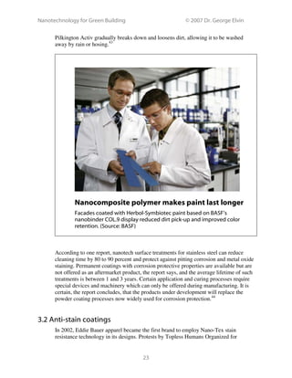 Nanotechnology for Green Building © 2007 Dr. George Elvin
23
Pilkington Activ gradually breaks down and loosens dirt, allowing it to be washed
away by rain or hosing.43
Nanocomposite polymer makes paint last longer
Facades coated with Herbol-Symbiotec paint based on BASF’s
nanobinder COL.9 display reduced dirt pick-up and improved color
retention. (Source: BASF)
According to one report, nanotech surface treatments for stainless steel can reduce
cleaning time by 80 to 90 percent and protect against pitting corrosion and metal oxide
staining. Permanent coatings with corrosion protective properties are available but are
not offered as an aftermarket product, the report says, and the average lifetime of such
treatments is between 1 and 3 years. Certain application and curing processes require
special devices and machinery which can only be offered during manufacturing. It is
certain, the report concludes, that the products under development will replace the
powder coating processes now widely used for corrosion protection.44
3.2 Anti-stain coatings
In 2002, Eddie Bauer apparel became the first brand to employ Nano-Tex stain
resistance technology in its designs. Protests by Topless Humans Organized for
 