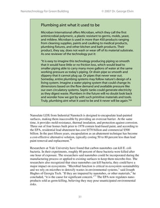Nanotechnology for Green Building © 2007 Dr. George Elvin
31
Plumbing aint what it used to be
Microban International offers Microban, which they call the first
antimicrobial polymeric, a plastic resistant to germs, molds, yeast,
and mildew. Microban is used in more than 450 products ranging
from cleaning supplies, paints and caulking to medical products,
plumbing fixtures, and other kitchen and bath products. Their
product, they say, does not wash or wear off of its material substrate.
As one reviewer of the technology put it:
“It is easy to imagine this technology producing piping so smooth
that it would have little or no friction loss, which would lead to
smaller piping able to carry many more gallons of water at the same
working pressure as today’s piping. Or drain pipe so smooth and
slippery that it cannot plug up. Or pipes that never wear out.
Someday, entire plumbing systems may follow nature’s design of a
living system. Imagine a water piping system that could change its
dimensions based on the flow demand and available pressure like
our own circulatory systems. Septic tanks could generate electricity
as they digest waste. Plumbers in the future will no doubt look back
and wonder how we got by with such primitive materials and tools.
Truly, plumbing aint what it used to be and it never will be again.”69
Nansulate LDX from Industrial Nanotech is designed to encapsulate lead-painted
surfaces, making them inaccessible by providing an overcoat barrier. At the same
time, it provides mold resistance, thermal insulation, and protection against corrosion.
Three out of four homes built prior to 1978 contain lead-based paint, and according to
the EPA, residential lead abatement has cost $570 billion and commercial $500
billion. In the past fifteen years, encapsulation as an abatement technique has become
a cost-effective alternative solution, typically costing 50 to 80 percent less than lead
paint removal and replacement.70
Researchers at Yale University have found that carbon nanotubes can kill E. coli
bacteria. In their experiments, roughly 80 percent of these bacteria were killed after
one hour of exposure. The researchers said nanotubes could be incorporated during the
manufacturing process or applied to existing surfaces to keep them microbe-free. The
researchers also recognized that since nanotubes can kill bacteria, they could have a
major impact on ecosystems. "Microbial function is critical in ecosystem sustainability
and we rely on microbes to detoxify wastes in environmental systems," said Joseph
Hughes of Georgia Tech. "If they are impaired by nanotubes, or other materials,” he
concluded, “it is the cause for significant concern."71
The EPA now regulates nano-
products sold as germ-killing, believing they may pose unanticipated environmental
risks.
 