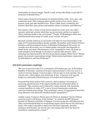 Nanotechnology for Green Building © 2007 Dr. George Elvin
33
functionality of colored coatings. NanoZ is used, among other things, to provide UV
protection in Bondall Paints.76
Tekon makes chemical-free treatments for keeping kitchens, baths, stone, glass, and
countertops clean. Their sealing products protect surfaces from viruses, germs,
bacteria, mold, and other harmful toxins. Tekon’s Bath, Stone, Countertop, and
Stainless Steel Kits clean, protect and maintain surfaces in kitchens and bathrooms.77
Seal America sells a variety of nano-based sealants for wood, stone, tile, fabric,
masonry, metal and concrete which they say are non-toxic and have no negative
effects on human health or the environment.78
Finally, AVM Industries offers nine
multifunctional nanocoatings for metal, wood, concrete and glass.79
Research currently underway in universities will add even more functionality to the
range of UV-protectant products already available. Researchers at the School of Forest
Resources and Environmental Science at Michigan Technological University, for
example, have discovered a way to embed organic insecticides and fungicides in
plastic beads only about 100 nanometers across. Suspended in water, the beads are
small enough to travel through wood when it is placed under pressure. Their
technology has been licensed to the New Jersey-based company Phibro-Tech.80
Recent
patents for protective nanocoatings include “Interior protectant/cleaner composition,”
by Hida Hasinovic and Tara Weinmann.81
3.8 Anti-corrosion coatings
The cost of corrosion in the U.S. is estimated at $276 billion per year. In the Federal
Republic of Germany, 4 percent of the gross national product is lost every year as a
result of corrosion damage. Corrosion takes a toll not only on steel structures, but on
concrete ones, which require steel reinforcing. In fact, 15 percent of all concrete
bridges are structurally deficient because of corroded steel reinforcement.82
For protecting metal surfaces from corrosion, chrome plating is becoming an
increasing concern because of the negative health and environmental effects of
chromium.83
But corrosion can be reduced by coating materials with chemically
resistant nanofilms of oxides. CG2
is one of several manufacturers marketing
corrosion-resistant nanocoatings. Their technology consists of homogeneous thin films
using alkoxides with chemically attached ceramic nanoparticles.84
Another system, Corrpassiv Primer epoxy by Ormecon, displayed “the best filiform
corrosion results in the history of the institute,” in a study by the FPL Research
Institute for Pigments and Paints in Stuttgart. Corrosion protection with Ormecon also
offers environmental benefits by incorporating organic metals that are free from heavy
metals. This makes it possible to replace not only lead compounds, chromate
treatments and chromate, but also the zinc-rich coatings that will in the future be
classified as containing heavy metals.85
 