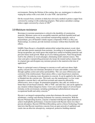 Nanotechnology for Green Building © 2007 Dr. George Elvin
35
environments. During the lifetime of the coating, they say, maintenance is reduced to
wiping the surface with a wet cloth. It is also VOC- and acid-free.89
On the research front, scientists in India have devised a method to protect copper from
corrosion by coating it with conducting polymers. Their poly(o-anisidine) coatings
reduce copper corrosion by a factor of 100.90
3.9 Moisture resistance
Resistance to moisture penetration is critical to the durability of construction
materials. Moisture causes rot in susceptible materials and feeds harmful mold and
bacteria. Unfortunately, many conventional waterproofing materials, such as
polyurethane, give off harmful volatile organic compounds (VOCs) as they cure.
Nanocoatings, in contrast, provide moisture resistance without these harmful side
effects.
IAQM's Nano-Encap is a breathable antimicrobial sealant that protects wood, sheet
rock and other porous materials from moisture. According to its manufacturer, Nano-
Encap encapsulates any mold spores that might have settled on building materials and
prevents future mold growth. Made up of cross-linking polymers, Nano-Encap bonds
itself to the cellulose in wood and paper, eliminating mold's nutrient sources. This
clear semi-gloss waterproofing protectant also keeps the treated surface cleaner than
its original state and dissipates any moisture present in the material at the time of
application.91
Water is a principal source of damage to concrete as well, and even dense, high-
quality concrete does not eliminate absorption of water and soluble contaminates
through capillary action and surface permeability. This can cause efflorescence and
corrosion of the reinforcement. Nanovations offers a water-based micro emulsion,
called 3001, for reducing water absorption in concrete. It can be applied to the surface
or blended into the concrete mix. The result, says the manufacturer, is a low water
absorptive concrete that is salt and frost resistant and cannot be affected by
efflorescence, moss or algae. Its penetration properties, they add, are similar to or
better than solvent-based solutions. 3001 is VOC- and odor-free, and can be applied in
any situation without dangerous fumes. Users can avoid the impact of solvent-based
formulas on the environment, including contributing to photochemical smog and
occupational health and safety concerns.92
Hycrete is an integral waterproofing system that eliminates the need for external
membranes, coatings and sheeting treatments for concrete construction. With the
Hycrete Waterproofing System, concrete is batched with Hycrete liquid admixture to
achieve hydrophobic performance. Concrete treated with Hycrete shows less than 1
percent absorption. Hycrete CEO David Rosenberg said in a Green Technology Forum
interview that Hycrete transforms concrete from an open network of capillaries and
cracks into an ultra-low absorptivity, waterproof, protective building material.
 