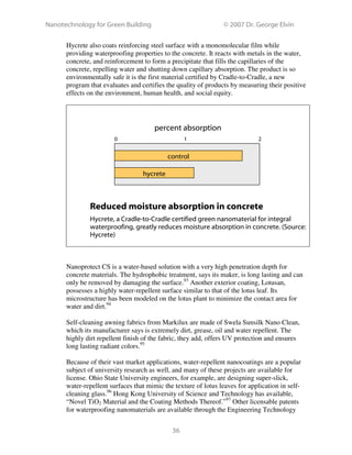 Nanotechnology for Green Building © 2007 Dr. George Elvin
36
Hycrete also coats reinforcing steel surface with a monomolecular film while
providing waterproofing properties to the concrete. It reacts with metals in the water,
concrete, and reinforcement to form a precipitate that fills the capillaries of the
concrete, repelling water and shutting down capillary absorption. The product is so
environmentally safe it is the first material certified by Cradle-to-Cradle, a new
program that evaluates and certifies the quality of products by measuring their positive
effects on the environment, human health, and social equity.
Reduced moisture absorption in concrete
Hycrete, a Cradle-to-Cradle certified green nanomaterial for integral
waterproofing, greatly reduces moisture absorption in concrete. (Source:
Hycrete)
Nanoprotect CS is a water-based solution with a very high penetration depth for
concrete materials. The hydrophobic treatment, says its maker, is long lasting and can
only be removed by damaging the surface.93
Another exterior coating, Lotusan,
possesses a highly water-repellent surface similar to that of the lotus leaf. Its
microstructure has been modeled on the lotus plant to minimize the contact area for
water and dirt.94
Self-cleaning awning fabrics from Markilux are made of Swela Sunsilk Nano Clean,
which its manufacturer says is extremely dirt, grease, oil and water repellent. The
highly dirt repellent finish of the fabric, they add, offers UV protection and ensures
long lasting radiant colors.95
Because of their vast market applications, water-repellent nanocoatings are a popular
subject of university research as well, and many of these projects are available for
license. Ohio State University engineers, for example, are designing super-slick,
water-repellent surfaces that mimic the texture of lotus leaves for application in self-
cleaning glass.96
Hong Kong University of Science and Technology has available,
“Novel TiO2 Material and the Coating Methods Thereof.”97
Other licensable patents
for waterproofing nanomaterials are available through the Engineering Technology
control
hycrete
percent absorption
0 1 2
 