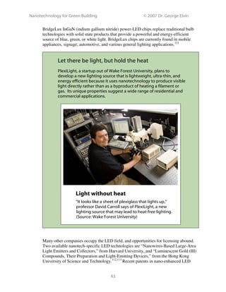 Nanotechnology for Green Building © 2007 Dr. George Elvin
43
BridgeLux InGaN (indium gallium nitride) power-LED chips replace traditional bulb
technologies with solid state products that provide a powerful and energy-efficient
source of blue, green, or white light. BridgeLux chips are currently found in mobile
appliances, signage, automotive, and various general lighting applications.111
Let there be light, but hold the heat
PlexiLight, a startup out of Wake Forest University, plans to
develop a new lighting source that is lightweight, ultra-thin, and
energy efficient because it uses nanotechnology to produce visible
light directly rather than as a byproduct of heating a filament or
gas. Its unique properties suggest a wide range of residential and
commercial applications.
Light without heat
“It looks like a sheet of plexiglass that lights up,”
professor David Carroll says of PlexiLight, a new
lighting source that may lead to heat-free lighting.
(Source: Wake Forest University)
Many other companies occupy the LED field, and opportunities for licensing abound.
Two available nanotech-specific LED technologies are “Nanowires-Based Large-Area
Light Emitters and Collectors,” from Harvard University, and “Luminescent Gold (III)
Compounds, Their Preparation and Light-Emitting Devices,” from the Hong Kong
University of Science and Technology.112,113
Recent patents in nano-enhanced LED
 