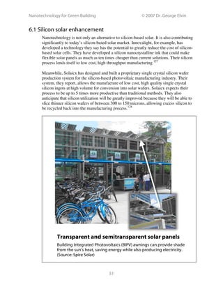 Nanotechnology for Green Building © 2007 Dr. George Elvin
51
6.1 Silicon solar enhancement
Nanotechnology is not only an alternative to silicon-based solar. It is also contributing
significantly to today’s silicon-based solar market. Innovalight, for example, has
developed a technology they say has the potential to greatly reduce the cost of silicon-
based solar cells. They have developed a silicon nanocrystalline ink that could make
flexible solar panels as much as ten times cheaper than current solutions. Their silicon
process lends itself to low cost, high throughput manufacturing.127
Meanwhile, Solaicx has designed and built a proprietary single crystal silicon wafer
production system for the silicon-based photovoltaic manufacturing industry. Their
system, they report, allows the manufacture of low cost, high quality single crystal
silicon ingots at high volume for conversion into solar wafers. Solaicx expects their
process to be up to 5 times more productive than traditional methods. They also
anticipate that silicon utilization will be greatly improved because they will be able to
slice thinner silicon wafers of between 300 to 150 microns, allowing excess silicon to
be recycled back into the manufacturing process.128
Transparent and semitransparent solar panels
Building Integrated Photovoltaics (BIPV) awnings can provide shade
from the sun’s heat, saving energy while also producing electricity.
(Source: Spire Solar)
 