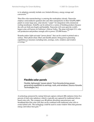 Nanotechnology for Green Building © 2007 Dr. George Elvin
53
to its adoption currently include cost, limited efficiency, energy storage and
conversion.133
Thin-film solar nanotechnology is entering the marketplace already. Nanosolar
employs semiconductor quantum dots and other nanoparticles in their SolarPly BIPV
panels to create large-area, solar-electric “carpet” for integration with commercial
roofing membranes. SolarPly can be utilized in a variety of building products because
the cells are both non-fragile and bendable. Nanosolar will soon open the world's
largest solar cell factory in California’s Silicon Valley. The plant will triple U.S. solar
cell production and produce enough cells to power 325,000 homes.134
Konarka makes light-activated “power plastic” that can be coated or printed onto a
surface. Their photovoltaic fibers and durable plastics bring power-generating
capabilities to structures including tents, awnings, roofs, windows and window
coverings.135
Flexible solar panels
Flexible, lightweight “power plastic” from Konarka brings power-
generating capabilities to awnings, roofs, and windows. (Source: Konarka
Technologies, Inc.)
A technology pioneered by startup Solexant captures infrared (IR) radiation (forty-five
percent of total solar radiation,) which is typically not captured by traditional silicon-
based solar cells. The company uses IR photon absorbing nanostructures and
broadband thin-film solar cells that can be combined with traditional solar cells to
create hybrid cells. The technology could be used to create window films that generate
energy and reduce heat gain.136
 