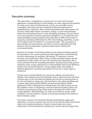 Nanotechnology for Green Building © 2007 Dr. George Elvin
1
Executive summary
This report offers a comprehensive research review of current and near future
applications of nanotechnology for green building. Its results suggest that the potential
for energy conservation and reduced waste, toxicity, non-renewable resource
consumption, and carbon emissions through the architectural applications of
nanotechnology is significant. These environmental performance improvements will
be led by current improvements in insulation, coatings, air and water purification,
followed by forthcoming advances in solar and lighting technology, and more distant
(>10 years) potential in structural components and adhesives. U.S. demand for nano-
enhanced building materials totaled less than $20 million in 2006, but the market is
expected to reach almost $400 million by 2016. Green building, meanwhile, accounts
for $12 billion of the $142 billion U.S. construction market.1
The convergence of
green building and nanotechnology will result in economic opportunities for both
industries and, most importantly, significant improvements in human and
environmental health.
Based on our research, we divide the timeline for nano-enhanced building materials
into three phases. First, current architectural market applications of nanotechnology
are led by nanocoatings for insulating, self-cleaning, UV protection, corrosion
resistance, and waterproofing. Many of these coatings incorporate titanium dioxide
nanoparticles to make surfaces not only self-cleaning but also depolluting, able to
remove pollutants from the surrounding atmosphere. Insulating nanocoatings promise
significant energy savings, particularly for existing buildings which can be difficult to
insulate with conventional materials. Already gaining market share rapidly in
industrial applications, insulating nanocoatings will soon have a major impact in
architecture.
Coming soon are nanotechnologies for solar energy, lighting, and water and air
filtration. Nano-enhanced solar cell technologies such as organic thin-film and roll-to-
roll processing are also well under development and will gain an increasing share of
the solar cell market in coming years. Not far behind is nano-enhanced lighting such
as organic light-emitting diodes (OLEDs) and quantum dot lighting. Market
applications of these technologies have already begun with small consumer devices
like cellphone screens, are beginning to enter the architectural lighting market, and
will gain an increasing percentage of that market in the future due to their energy-
saving capabilities. Nanotechnologies for water and air filtration, already widely
available as consumer products, will gain an increasing percentage of the market for
built-in filtration systems.
In the future, advances in fire protection through nanotechnology suggest great
opportunity as extensive research in this area moves from the universities and research
centers into commercial production. Extensive research underway on nano-
enhancement of structural materials including steel, concrete and wood suggests that
 