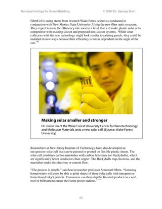 Nanotechnology for Green Building © 2007 Dr. George Elvin
55
FiberCell is using stems from research Wake Forest scientists conducted in
conjunction with New Mexico State University. Using the new fiber optic structure,
They expect to raise the efficiency rate soon to a level that will make plastic solar cells
competitive with existing silicon and proposed non-silicon systems. While solar
collectors with the new technology might look similar to existing panels, they could be
installed in new ways because their efficiency is not as dependent on the angle of the
sun.143
Making solar smaller and stronger
Dr. Jiwen Liu of the Wake Forest University Center for Nanotechnology
and Molecular Materials tests a new solar cell. (Source: Wake Forest
University)
Researchers at New Jersey Institute of Technology have also developed an
inexpensive solar cell that can be painted or printed on flexible plastic sheets. The
solar cell combines carbon nanotubes with carbon fullerenes (or Buckyballs), which
are significantly better conductors than copper. The Buckyballs trap electrons, and the
nanotubes make the electrons or current flow.
“The process is simple,” said lead researcher professor Somenath Mitra. “Someday
homeowners will even be able to print sheets of these solar cells with inexpensive
home-based inkjet printers. Consumers can then slap the finished product on a wall,
roof or billboard to create their own power stations.” 144
 