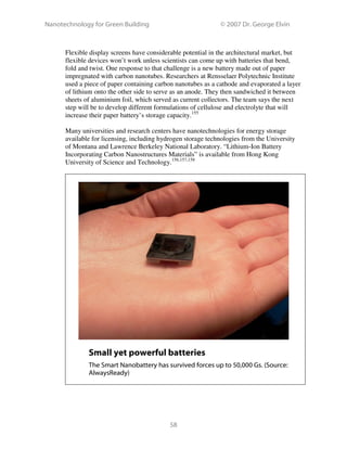 Nanotechnology for Green Building © 2007 Dr. George Elvin
58
Flexible display screens have considerable potential in the architectural market, but
flexible devices won’t work unless scientists can come up with batteries that bend,
fold and twist. One response to that challenge is a new battery made out of paper
impregnated with carbon nanotubes. Researchers at Rensselaer Polytechnic Institute
used a piece of paper containing carbon nanotubes as a cathode and evaporated a layer
of lithium onto the other side to serve as an anode. They then sandwiched it between
sheets of aluminium foil, which served as current collectors. The team says the next
step will be to develop different formulations of cellulose and electrolyte that will
increase their paper battery’s storage capacity.155
Many universities and research centers have nanotechnologies for energy storage
available for licensing, including hydrogen storage technologies from the University
of Montana and Lawrence Berkeley National Laboratory. “Lithium-Ion Battery
Incorporating Carbon Nanostructures Materials” is available from Hong Kong
University of Science and Technology.156,157,158
Small yet powerful batteries
The Smart Nanobattery has survived forces up to 50,000 Gs. (Source:
AlwaysReady)
 