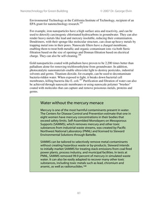 Nanotechnology for Green Building © 2007 Dr. George Elvin
61
Environmental Technology at the California Institute of Technology, recipient of an
EPA grant for nanotechnology research.165
For example, iron nanoparticles have a high surface area and reactivity, and can be
used to detoxify carcinogenic chlorinated hydrocarbons in groundwater. They can also
render heavy metals like lead and mercury insoluble, reducing their contamination.
Dendrimers, with their sponge-like molecular structure, can clean up heavy metals by
trapping metal ions in their pores. Nanoscale filters have a charged membrane,
enabling them to treat both metallic and organic contaminant ions via both Steric
filtration based on the size of openings and Donnan filtration based on electrical
charge. They can also be self-cleaning.166
Gold nanoparticles coated with palladium have proven to be 2,200 times better than
palladium alone for removing trichloroethylene from groundwater. In addition,
photocatalytic nanomaterials enable ultraviolet light to destroy pesticides, industrial
solvents and germs. Titanium dioxide, for example, can be used to decontaminate
bacteria-ridden water. When exposed to light, it breaks down bacterial cell
membranes, killing bacteria like E. coli.167
Purification and filtration of water can also
be achieved through nanoscale membranes or using nanoscale polymer "brushes"
coated with molecules that can capture and remove poisonous metals, proteins and
germs.
Water without the mercury menace
Mercury is one of the most harmful contaminants present in water.
The Centers for Disease Control and Prevention estimate that one in
eight women have mercury concentrations in their bodies that
exceed safety limits. Self-Assembled Monolayers on Mesoporous
Supports (SAMMS), which removes mercury and other toxic
substances from industrial waste streams, was created by Pacific
Northwest National Laboratory (PNNL) and licensed to Steward
Environmental Solutions through Battelle.
SAMMS can be tailored to selectively remove metal contaminants
without creating hazardous waste or by-products. Steward intends
to initially market SAMMS for treating stack emissions from coal fired
power plants, process industry, and municipal facilities. In tests at
PNNL, SAMMS removed 99.9 percent of mercury in simulated waste
water. It can also be easily adapted to recover many other toxic
substances, including toxic metals such as lead, chromium and
arsenic, as well as radionuclides.168
 