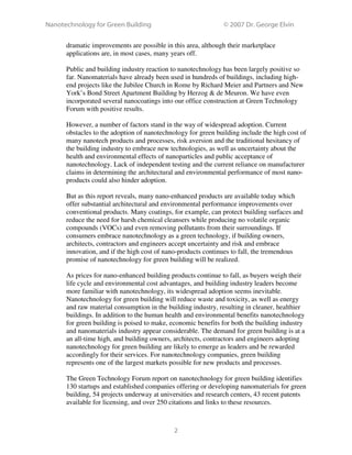 Nanotechnology for Green Building © 2007 Dr. George Elvin
2
dramatic improvements are possible in this area, although their marketplace
applications are, in most cases, many years off.
Public and building industry reaction to nanotechnology has been largely positive so
far. Nanomaterials have already been used in hundreds of buildings, including high-
end projects like the Jubilee Church in Rome by Richard Meier and Partners and New
York’s Bond Street Apartment Building by Herzog & de Meuron. We have even
incorporated several nanocoatings into our office construction at Green Technology
Forum with positive results.
However, a number of factors stand in the way of widespread adoption. Current
obstacles to the adoption of nanotechnology for green building include the high cost of
many nanotech products and processes, risk aversion and the traditional hesitancy of
the building industry to embrace new technologies, as well as uncertainty about the
health and environmental effects of nanoparticles and public acceptance of
nanotechnology. Lack of independent testing and the current reliance on manufacturer
claims in determining the architectural and environmental performance of most nano-
products could also hinder adoption.
But as this report reveals, many nano-enhanced products are available today which
offer substantial architectural and environmental performance improvements over
conventional products. Many coatings, for example, can protect building surfaces and
reduce the need for harsh chemical cleansers while producing no volatile organic
compounds (VOCs) and even removing pollutants from their surroundings. If
consumers embrace nanotechnology as a green technology, if building owners,
architects, contractors and engineers accept uncertainty and risk and embrace
innovation, and if the high cost of nano-products continues to fall, the tremendous
promise of nanotechnology for green building will be realized.
As prices for nano-enhanced building products continue to fall, as buyers weigh their
life cycle and environmental cost advantages, and building industry leaders become
more familiar with nanotechnology, its widespread adoption seems inevitable.
Nanotechnology for green building will reduce waste and toxicity, as well as energy
and raw material consumption in the building industry, resulting in cleaner, healthier
buildings. In addition to the human health and environmental benefits nanotechnology
for green building is poised to make, economic benefits for both the building industry
and nanomaterials industry appear considerable. The demand for green building is at a
an all-time high, and building owners, architects, contractors and engineers adopting
nanotechnology for green building are likely to emerge as leaders and be rewarded
accordingly for their services. For nanotechnology companies, green building
represents one of the largest markets possible for new products and processes.
The Green Technology Forum report on nanotechnology for green building identifies
130 startups and established companies offering or developing nanomaterials for green
building, 54 projects underway at universities and research centers, 43 recent patents
available for licensing, and over 250 citations and links to these resources.
 