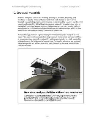 Nanotechnology for Green Building © 2007 Dr. George Elvin
65
10. Structural materials
Material strength is critical in a building, defining its structure, longevity, and
resistance to gravity, wind, earthquake and other loads that act to tear it down.
Strength is equally important in non-structural components like windows and doors for
security and durability. A load-bearing structural material’s strength/weight ratio is
particularly important because stronger, lighter materials can carry greater loads per
unit of material. A higher strength/weight ratio means fewer materials, which in turn
means fewer resources and energy consumed in production.
Nanotechnology promises significant improvements in structural materials in two
ways. First, nano-reinforcement of existing materials like concrete and steel will lead
to nanocomposites, materials produced by adding nanoparticles to a bulk material in
order to improve the bulk material’s properties. Eventually, when cost and technical
know-how permit, we will see structures made from altogether new materials like
carbon nanotubes.
New structural possibilities with carbon nanotubes
Architecture students at Ball State University experiment with the
potential of nano-enhanced structural materials. (Source: Andy
Naunheimer/George Elvin, nanoSTUDIO.com)
 