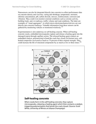 Nanotechnology for Green Building © 2007 Dr. George Elvin
69
Nanosensors can also be integrated directly into concrete to collect performance data
on concrete density and viscosity, curing and shrinkage, temperature, moisture,
chlorine concentration, pH, carbon dioxide, stresses, reinforcement, corrosion and
vibration. They could even monitor external conditions such as seismic activity,
building loads, and, in roadways, traffic volume and road conditions. The latter are
examples of “smart aggregates”, in which micro-electromechanical devices are cast
directly into concrete roadways. Valuable information from these sensors can be
gathered by monitoring vehicles or monitored wirelessly.185
Experimentation is also underway on self-healing concrete. When self-healing
concrete cracks, embedded microcapsules rupture and release a healing agent into the
damaged region through capillary action. The released healing agent contacts an
embedded catalyst, polymerizing to bond the crack face closed. In fracture tests, self-
healed composites recovered as much as 75 percent of their original strength. They
could increase the life of structural components by as much as two or three times.186
Self-healing concrete
When cracks form in this self-healing concrete, they rupture
microcapsules, releasing a healing agent which then contacts a catalyst,
triggering polymerization that bonds the crack closed. (Source: Scott
White, University of Illinois at Urbana-Champaign)
 