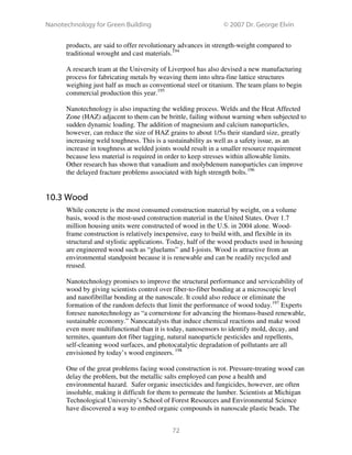 Nanotechnology for Green Building © 2007 Dr. George Elvin
72
products, are said to offer revolutionary advances in strength-weight compared to
traditional wrought and cast materials.194
A research team at the University of Liverpool has also devised a new manufacturing
process for fabricating metals by weaving them into ultra-fine lattice structures
weighing just half as much as conventional steel or titanium. The team plans to begin
commercial production this year.195
Nanotechnology is also impacting the welding process. Welds and the Heat Affected
Zone (HAZ) adjacent to them can be brittle, failing without warning when subjected to
sudden dynamic loading. The addition of magnesium and calcium nanoparticles,
however, can reduce the size of HAZ grains to about 1/5th their standard size, greatly
increasing weld toughness. This is a sustainability as well as a safety issue, as an
increase in toughness at welded joints would result in a smaller resource requirement
because less material is required in order to keep stresses within allowable limits.
Other research has shown that vanadium and molybdenum nanoparticles can improve
the delayed fracture problems associated with high strength bolts.196
10.3 Wood
While concrete is the most consumed construction material by weight, on a volume
basis, wood is the most-used construction material in the United States. Over 1.7
million housing units were constructed of wood in the U.S. in 2004 alone. Wood-
frame construction is relatively inexpensive, easy to build with, and flexible in its
structural and stylistic applications. Today, half of the wood products used in housing
are engineered wood such as “gluelams” and I-joists. Wood is attractive from an
environmental standpoint because it is renewable and can be readily recycled and
reused.
Nanotechnology promises to improve the structural performance and serviceability of
wood by giving scientists control over fiber-to-fiber bonding at a microscopic level
and nanofibrillar bonding at the nanoscale. It could also reduce or eliminate the
formation of the random defects that limit the performance of wood today.197
Experts
foresee nanotechnology as “a cornerstone for advancing the biomass-based renewable,
sustainable economy.” Nanocatalysts that induce chemical reactions and make wood
even more multifunctional than it is today, nanosensors to identify mold, decay, and
termites, quantum dot fiber tagging, natural nanoparticle pesticides and repellents,
self-cleaning wood surfaces, and photocatalytic degradation of pollutants are all
envisioned by today’s wood engineers. 198
One of the great problems facing wood construction is rot. Pressure-treating wood can
delay the problem, but the metallic salts employed can pose a health and
environmental hazard. Safer organic insecticides and fungicides, however, are often
insoluble, making it difficult for them to permeate the lumber. Scientists at Michigan
Technological University’s School of Forest Resources and Environmental Science
have discovered a way to embed organic compounds in nanoscale plastic beads. The
 