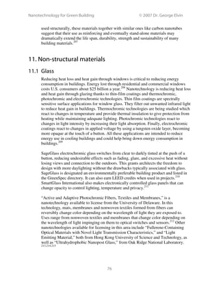 Nanotechnology for Green Building © 2007 Dr. George Elvin
76
used structurally, these materials together with similar ones like carbon nanotubes
suggest that their use as reinforcing and eventually stand-alone materials may
dramatically extend the life span, durability, strength and sustainability of many
building materials.207
11. Non-structural materials
11.1 Glass
Reducing heat loss and heat gain through windows is critical to reducing energy
consumption in buildings. Energy lost through residential and commercial windows
costs U.S. consumers about $25 billion a year.208
Nanotechnology is reducing heat loss
and heat gain through glazing thanks to thin-film coatings and thermochromic,
photochromic and electrochromic technologies. Thin film coatings are spectrally
sensitive surface applications for window glass. They filter out unwanted infrared light
to reduce heat gain in buildings. Thermochromic technologies are being studied which
react to changes in temperature and provide thermal insulation to give protection from
heating while maintaining adequate lighting. Photochromic technologies react to
changes in light intensity by increasing their light absorption. Finally, electrochromic
coatings react to changes in applied voltage by using a tungsten oxide layer, becoming
more opaque at the touch of a button. All these applications are intended to reduce
energy use in cooling buildings and could help bring down energy consumption in
buildings.209
SageGlass electrochromic glass switches from clear to darkly tinted at the push of a
button, reducing undesirable effects such as fading, glare, and excessive heat without
losing views and connection to the outdoors. This grants architects the freedom to
design with more daylighting without the drawbacks typically associated with glass.
SageGlass is designated an environmentally preferable building product and listed in
the GreenSpec directory. It can also earn LEED credits when used in projects.210
SmartGlass International also makes electronically controlled glass panels that can
change opacity to control lighting, temperature and privacy.211
“Active and Adaptive Photochromic Fibers, Textiles and Membranes,” is a
nanotechnology available to license from the University of Delaware. In this
technology, mats, membranes and nonwoven textiles formed from fibers can
reversibly change color depending on the wavelength of light they are exposed to.
Uses range from nonwoven textiles and membranes that change color depending on
the wavelength of light impinging on them to optical switches and sensors.212
Other
nanotechnologies available for licensing in this area include “Fullerene-Containing
Optical Materials with Novel Light Transmission Characteristics,” and “Light
Emitting Material,” both from Hong Kong University of Science and Technology, as
well as “Ultrahydrophobic Nanopost Glass,” from Oak Ridge National Laboratory.
213,214,215
 