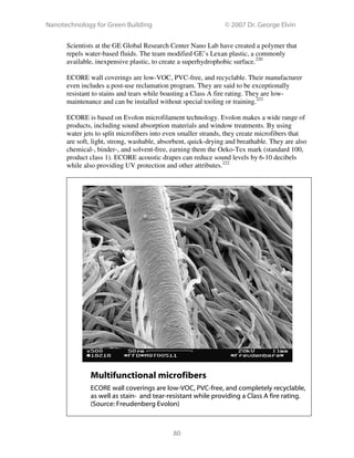 Nanotechnology for Green Building © 2007 Dr. George Elvin
80
Scientists at the GE Global Research Center Nano Lab have created a polymer that
repels water-based fluids. The team modified GE’s Lexan plastic, a commonly
available, inexpensive plastic, to create a superhydrophobic surface.220
ECORE wall coverings are low-VOC, PVC-free, and recyclable. Their manufacturer
even includes a post-use reclamation program. They are said to be exceptionally
resistant to stains and tears while boasting a Class A fire rating. They are low-
maintenance and can be installed without special tooling or training.221
ECORE is based on Evolon microfilament technology. Evolon makes a wide range of
products, including sound absorption materials and window treatments. By using
water jets to split microfibers into even smaller strands, they create microfibers that
are soft, light, strong, washable, absorbent, quick-drying and breathable. They are also
chemical-, binder-, and solvent-free, earning them the Oeko-Tex mark (standard 100,
product class 1). ECORE acoustic drapes can reduce sound levels by 6-10 decibels
while also providing UV protection and other attributes.222
Multifunctional microfibers
ECORE wall coverings are low-VOC, PVC-free, and completely recyclable,
as well as stain- and tear-resistant while providing a Class A fire rating.
(Source: Freudenberg Evolon)
 