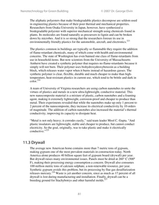 Nanotechnology for Green Building © 2007 Dr. George Elvin
81
The aliphatic polyesters that make biodegradable plastics decompose are seldom used
in engineering plastics because of their poor thermal and mechanical properties.
Researchers from Osaka University in Japan, however, have synthesized a
biodegradable polyester with superior mechanical strength using chemicals found in
plants. Its molecules are found naturally as precursors to lignin and can be broken
down by microbes. And it is so strong that the researchers foresee its use in
environmentally friendly plastics for the automobile, aircraft, and electronics.223
The plastics common in buildings are typically so flammable they require the addition
of flame-retardant chemicals, many of which come with health and environmental
concerns. The state of Washington has even banned one class of flame-retardants from
use in household items. But now scientists from the University of Massachusetts
Amherst have created a synthetic polymer that requires no flame-retardants because it
simply will not burn. Their polymer uses bishydroxydeoxybenzoin as a building
block, which releases water vapor when it burns instead of hazardous gasses. The
synthetic polymer is clear, flexible, durable and much cheaper to make than high-
temperature, heat-resistant plastics in current use, which tend to be brittle and dark in
color.224
A team of University of Virginia researchers are using carbon nanotubes to unite the
virtues of plastics and metals in a new ultra-lightweight, conductive material. This
new nanocomposite material is a mixture of plastic, carbon nanotubes and a foaming
agent, making it extremely lightweight, corrosion-proof and cheaper to produce than
metal. Their experiments revealed that while the nanotubes make up only 1 percent to
2 percent of the nanocomposite, they increase its electrical conductivity by 10 orders
of magnitude. The addition of carbon nanotubes also increased the material’s thermal
conductivity, improving its capacity to dissipate heat.
“Metal is not only heavy; it corrodes easily,” said team leader Mool C. Gupta. “And
plastic insulators are lightweight, stable and cheaper to produce, but cannot conduct
electricity. So the goal, originally, was to take plastic and make it electrically
conductive.”225
11.3 Drywall
The average new American home contains more than 7 metric tons of gypsum,
making gypsum one of the most prevalent materials in construction today. North
America alone produces 40 billion square feet of gypsum board (drywall) per year.
But drywall raises many environmental issues. Panels must be dried at 260° C (500º
F), making their processing energy consumption a concern. Drywall also consumes
100 million metric tons of calcium sulphate, a non-renewable resource, per year.
Synthetic gypsum avoids this problem, but its processing by flue gas desulfurization
releases mercury.226
Waste is yet another concern, since as much as 17 percent of all
drywall is lost during manufacturing and installation. Finally, drywall can be a
breeding ground for Stachybotrys and other harmful molds.227
 