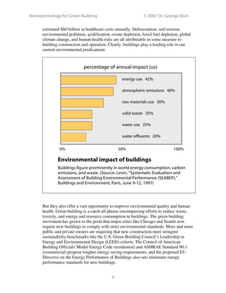 Nanotechnology for Green Building © 2007 Dr. George Elvin
4
estimated $60 billion in healthcare costs annually. Deforestation, soil erosion,
environmental pollution, acidification, ozone depletion, fossil fuel depletion, global
climate change, and human health risks are all attributable in some measure to
building construction and operation. Clearly, buildings play a leading role in our
current environmental predicament.
Environmental impact of buildings
Buildings figure prominently in world energy consumption, carbon
emissions, and waste. (Source: Levin, “Systematic Evaluation and
Assessment of Building Environmental Performance (SEABEP),”
Buildings and Environment, Paris, June 9-12, 1997)
But they also offer a vast opportunity to improve environmental quality and human
health. Green building is a catch-all phrase encompassing efforts to reduce waste,
toxicity, and energy and resource consumption in buildings. The green building
movement has grown to the point that major cities like Chicago and Seattle now
require new buildings to comply with strict environmental standards. More and more
public and private owners are requiring that new construction meet stringent
sustainability benchmarks like the U.S. Green Building Council’s Leadership in
Energy and Environmental Design (LEED) criteria. The Council of American
Building Officials' Model Energy Code (residential) and ASHRAE Standard 90.1
(commercial) propose tougher energy saving requirements, and the proposed EU
Directive on the Energy Performance of Buildings also sets minimum energy
performance standards for new buildings.
atmospheric emissions 40%
energy use 42%
raw materials use 30%
solid waste 25%
water use 25%
water effluents 20%
100%50%0%
percentage of annual impact (us)
 