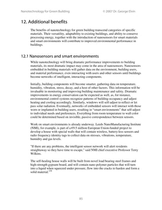Nanotechnology for Green Building © 2007 Dr. George Elvin
85
12. Additional benefits
The benefits of nanotechnology for green building transcend categories of specific
materials. Their versatility, adaptability to existing buildings, and ability to conserve
processing energy, together with the introduction of nanosensors for smart materials
and smart environments will contribute to improved environmental performance in
buildings.
12.1 Nanosensors and smart environments
While nanotechnology will bring dramatic performance improvements to building
materials, its most dramatic impact may come in the area of nanosensors. Nanosensors
embedded in building materials will gather data on the environment, building users,
and material performance, even interacting with users and other sensors until buildings
become networks of intelligent, interacting components.
Initially, building components will become smarter, gathering data on temperature,
humidity, vibration, stress, decay, and a host of other factors. This information will be
invaluable in monitoring and improving building maintenance and safety. Dramatic
improvements in energy conservation can be expected as well, as, for instance,
environmental control systems recognize patterns of building occupancy and adjust
heating and cooling accordingly. Similarly, windows will self-adjust to reflect or let
pass solar radiation. Eventually, networks of embedded sensors will interact with those
worn or implanted in building users, resulting in “smart environments” that self-adjust
to individual needs and preferences. Everything from room temperature to wall color
could be determined based on invisible, passive correspondence between sensors.
Work on smart environments is already underway. Leeds NanoManufacturing Institute
(NMI), for example, is part of a €9.5 million European Union-funded project to
develop a house with special walls that will contain wireless, battery-less sensors and
radio frequency identity tags to collect data on stresses, vibrations, temperature,
humidity and gas levels.
"If there are any problems, the intelligent sensor network will alert residents
straightaway so they have time to escape," said NMI chief executive Professor Terry
Wilkins.
The self-healing house walls will be built from novel load bearing steel frames and
high-strength gypsum board, and will contain nano polymer particles that will turn
into a liquid when squeezed under pressure, flow into the cracks to harden and form a
solid material.238
 