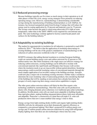 Nanotechnology for Green Building © 2007 Dr. George Elvin
88
12.3 Reduced processing energy
Because buildings typically use five times as much energy in their operation as in all
other phases of their life cycle, energy saving strategies focus primarily on reducing
operating energy costs. However, nanotechnology is demonstrating considerable
savings during the manufacturing of building-related products as well. DuPont, for
instance, has licensed nanoparticle paint from Ecology Coatings that will reduce the
energy used in coating application by 25 percent and materials costs by 75 percent.
The savings come because the paint is cured using ultraviolet (UV) light at room
temperature, rather than in the 204ºC (400ºF) ovens required for conventional auto
paint. The same technology could be applied to factory-coated facade panels and
surfaces for the building industry.241
12.4 Adaptability to existing buildings
The market for nanomaterials in insulation for all industries is projected to reach $590
million by 2014.242
We believe that the application of insulating nanocoatings to
existing buildings will be one of the greatest contributions of nanotechnology to the
reduction of carbon emissions worldwide in the 21st
century.
ECOFYS estimates that adding thermal insulation to existing European buildings
could cut current building energy costs and carbon emissions by 42 percent or 350
million metric tons. But while insulation is the single most cost effective strategy for
reducing carbon emissions, existing buildings can be difficult to insulate with
conventional materials like rigid boards and fiberglass bats because wall cavities
where the insulation needs to go are inaccessible without partial demolition. Insulating
nanocoatings could exceed the insulating values of conventional materials through the
much simpler application of an invisible coating to the building envelope. Aerogels
could also play a major role in insulating existing structures. Further study is needed to
determine the exact insulating value of nanocoating products, but considering that half
of the buildings that will be standing at mid-century have already been built, the
prospect of easily improving their energy conservation capabilities is urgent.
The other great carbon emission reducer will likely be thin-film organic solar
technology enabled by nanotechnology. Thin-film solar cells can be produced on
plastic rolls, bringing dramatic price reductions over traditional glass plate technology.
In addition, flexible plastic solar cells are much more adaptable to building facades
than rigid glass plates, making building integrated photovoltaics both more affordable
and adaptable. Nanosolar’s construction of a plant that will triple U.S. solar cell
production shows that now is nano-enabled solar energy’s time to shine.
Energy savings from light-emitting diodes (LEDs) and organic light-emitting diodes
(OLEDs) will also be substantial, given their dramatically superior efficiency as
compared to conventional lighting. Wal–Mart’s projected $2.6 million energy cost
savings and 35 million pound carbon emission reductions by using LED refrigerated
display lighting show that these are also technologies whose time has come.
 