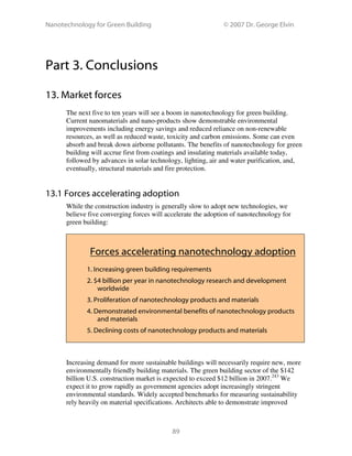 Nanotechnology for Green Building © 2007 Dr. George Elvin
89
Part 3. Conclusions
13. Market forces
The next five to ten years will see a boom in nanotechnology for green building.
Current nanomaterials and nano-products show demonstrable environmental
improvements including energy savings and reduced reliance on non-renewable
resources, as well as reduced waste, toxicity and carbon emissions. Some can even
absorb and break down airborne pollutants. The benefits of nanotechnology for green
building will accrue first from coatings and insulating materials available today,
followed by advances in solar technology, lighting, air and water purification, and,
eventually, structural materials and fire protection.
13.1 Forces accelerating adoption
While the construction industry is generally slow to adopt new technologies, we
believe five converging forces will accelerate the adoption of nanotechnology for
green building:
Forces accelerating nanotechnology adoption
1. Increasing green building requirements
2. $4 billion per year in nanotechnology research and development
worldwide
3. Proliferation of nanotechnology products and materials
4. Demonstrated environmental benefits of nanotechnology products
and materials
5. Declining costs of nanotechnology products and materials
Increasing demand for more sustainable buildings will necessarily require new, more
environmentally friendly building materials. The green building sector of the $142
billion U.S. construction market is expected to exceed $12 billion in 2007.243
We
expect it to grow rapidly as government agencies adopt increasingly stringent
environmental standards. Widely accepted benchmarks for measuring sustainability
rely heavily on material specifications. Architects able to demonstrate improved
 