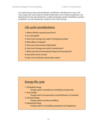 Nanotechnology for Green Building © 2007 Dr. George Elvin
93
raw material processing and manufacture, distribution, and disposal or reuse. Life
cycle energy and waste analyses should include data on raw material acquisition, raw
material processing and manufacture, product packaging, product distribution, product
installation, use and maintenance, disposal, reuse and recycling.
Life cycle considerations
1. Where did this material come from?
2. Is it renewable?
3. How much energy was used in mining/harvesting?
4. What effect on habitat?
5. How was it processed or fabricated?
6. How much energy was used in manufacture?
7. What were the environmental impacts of manufacture?
8. How did it arrive on-site?
9. How can it minimize construction waste?
Energy life cycle
1. Embodied energy
Energy used in manufacture of building components
2. Gray energy
Energy used in transportation and distribution of materials
3. Induced energy
Energy used to construct building
4. Operating energy
Energy used to run building, equipment and appliances
 