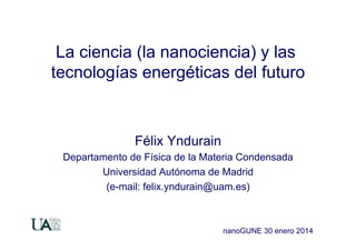 La ciencia (la nanociencia) y las
tecnologías energéticas del futuro

Félix Yndurain
Departamento de Física de la Materia Condensada
Universidad Autónoma de Madrid
(e-mail: felix.yndurain@uam.es)

nanoGUNE 30 enero 2014

 
