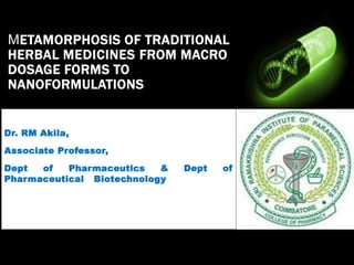 METAMORPHOSIS OF TRADITIONAL
HERBAL MEDICINES FROM MACRO
DOSAGE FORMS TO
NANOFORMULATIONS
Dr. RM Akila,
Associate Professor,
Dept of Pharmaceutics & Dept of
Pharmaceutical Biotechnology
 