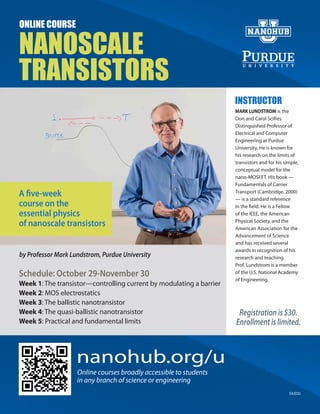 ONLINE COURSE

NANOSCALE
TRANSISTORS
                                                                     INSTRUCTOR
                                                                     MARK LUNDSTROM is the
                                                                     Don and Carol Scifres
                                                                     Distinguished Professor of
                                                                     Electrical and Computer
                                                                     Engineering at Purdue
                                                                     University. He is known for
                                                                     his research on the limits of
                                                                     transistors and for his simple,
                                                                     conceptual model for the
                                                                     nano-MOSFET. His book —
                                                                     Fundamentals of Carrier
A five-week                                                          Transport (Cambridge, 2000)
                                                                     — is a standard reference
course on the                                                        in the field. He is a Fellow
essential physics                                                    of the IEEE, the American

of nanoscale transistors                                             Physical Society, and the
                                                                     American Association for the
                                                                     Advancement of Science
                                                                     and has received several
                                                                     awards in recognition of his
by Professor Mark Lundstrom, Purdue University                       research and teaching.
                                                                     Prof. Lundstrom is a member
Schedule: October 29-November 30                                     of the U.S. National Academy
                                                                     of Engineering.
Week 1: The transistor—controlling current by modulating a barrier
Week 2: MOS electrostatics
Week 3: The ballistic nanotransistor
Week 4: The quasi-ballistic nanotransistor                            Registration is $30.
Week 5: Practical and fundamental limits                             Enrollment is limited.



                    nanohub.org/u
                    Online courses broadly accessible to students
                    in any branch of science or engineering
                                                                                               EA/EOU
 