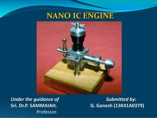NANO IC ENGINE
Under the guidance of Submitted by:
Sri. Dr.P. SAMMAIAH, G. Ganesh (13K41A0379)
Professor.
 