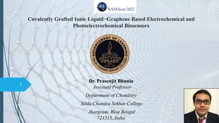Covalently Grafted Ionic Liquid−Graphene Based Electrochemical and
Photoelectrochemical Biosensors
Dr. Prasenjit Bhunia
Assistant Professor
Department of Chemistry
Silda Chandra Sekhar College
Jhargram, West Bengal
721515, India
1
 